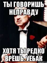 ты говоришь неправду хотя ты редко врёшь. уёбак