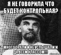 я не говорила что будет контрольная? много орали и не услышали!и да всем классом!!!