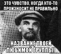 это чувство, когда кто-то произносит не правильно название твоей любимой группы!