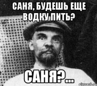 саня, будешь еще водку пить? саня?...