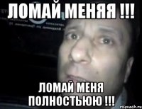 ломай меняя !!! ломай меня полностьюю !!!