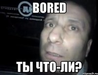 bored ты что-ли?