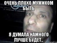 очень плохо мужиком быть я думала намного лучше будет..