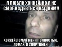 я любли хоккей, но я не смог издевться над ним!! хоккей ломай меня полностью, ломай. я спортцмен.