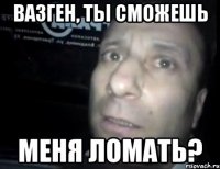 вазген, ты сможешь меня ломать?