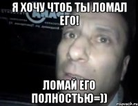 я хочу чтоб ты ломал его! ломай его полностью=))