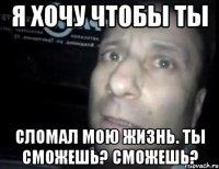 я хочу чтобы ты сломал мою жизнь. ты сможешь? сможешь?