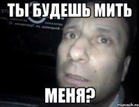 ты будешь мить меня?