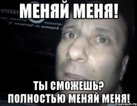 меняй меня! ты сможешь? полностью меняй меня!