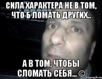 сила характера не в том, что б ломать других.. а в том, чтобы сломать себя... ©