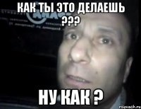 как ты это делаешь ??? ну как ?