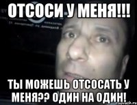 отсоси у меня!!! ты можешь отсосать у меня?? один на один!