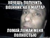 хочешь получить военник на 8 марта? ломай,ломай меня полностью