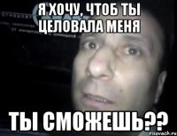 я хочу, чтоб ты целовала меня ты сможешь??