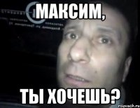 максим, ты хочешь?