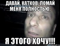 давай, катков, ломай меня полностью, я этого хочу!!!