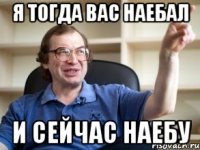 я тогда вас наебал и сейчас наебу