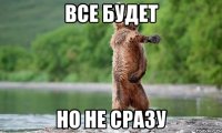 все будет но не сразу