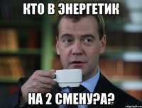 кто в энергетик на 2 смену?а?