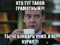 кто тут такой грамотный?! ты че букварь учил, а не курил?!