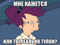 мне кажется или ты реально тупой?