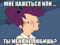 мне кажеться или ... ты меня не любишь?