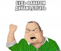 будь фанатом динамо,блеать 