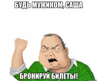 будь мужиком, саша бронируй билеты!