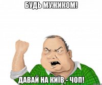 будь мужиком! давай на київ - чоп!