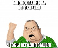 мне все равно на отговорики чтобы сегодня зашел!