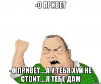 -о привет -о привет....а у тебя хуй не стоит....я тебе дам