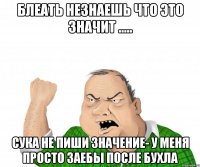 блеать незнаешь что это значит ..... сука не пиши значение- у меня просто заебы после бухла