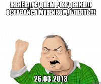 женёк!!! с днем рождения!!! оставайся мужиком, блеять!!! 26.03.2013