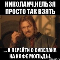 николаич,нельзя просто так взять ... и перейти с сувелака на кофе мольды.