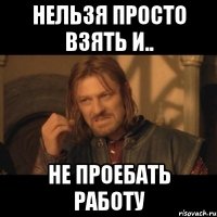 нельзя просто взять и.. не проебать работу