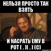 нельзя просто так взять и насрать ему в рот ( . )( . ) (c)