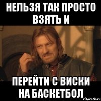 нельзя так просто взять и перейти с виски на баскетбол