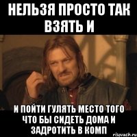 нельзя просто так взять и и пойти гулять место того что бы сидеть дома и задротить в комп