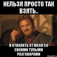 нельзя просто так взять.. и отвалить от меня со своими тупыми разговорами