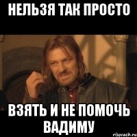 нельзя так просто взять и не помочь вадиму