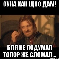 сука как щяс дам! бля не подумал топор же сломал...