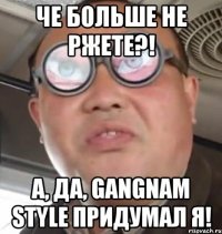 че больше не ржете?! а, да, gangnam style придумал я!