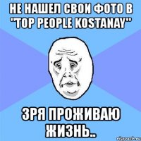 не нашел свои фото в "top people kostanay" зря проживаю жизнь..