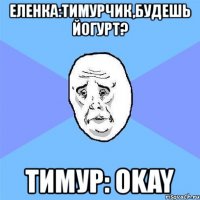 еленка:тимурчик,будешь йогурт? тимур: okay