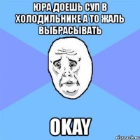 юра доешь суп в холодильнике а то жаль выбрасывать okay