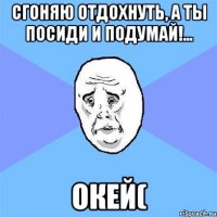 сгоняю отдохнуть, а ты посиди и подумай!... окей(