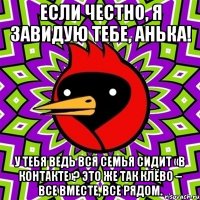 если честно, я завидую тебе, анька! у тебя ведь вся семья сидит «в контакте»? это же так клёво – все вместе, все рядом.