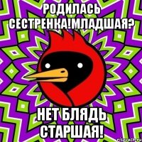 родилась сестренка!младшая? нет блядь старшая!