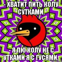 - хватит пить колу сутками. - я пю колу не с утками я с гусями.