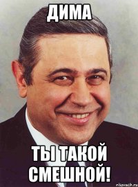 дима ты такой смешной!